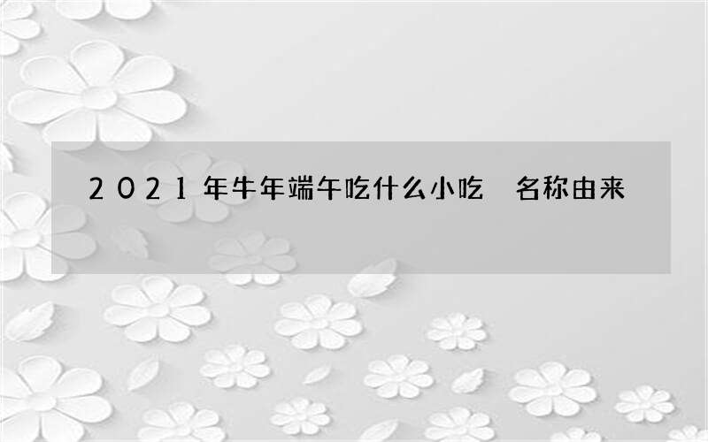 2021年牛年端午吃什么小吃 名称由来